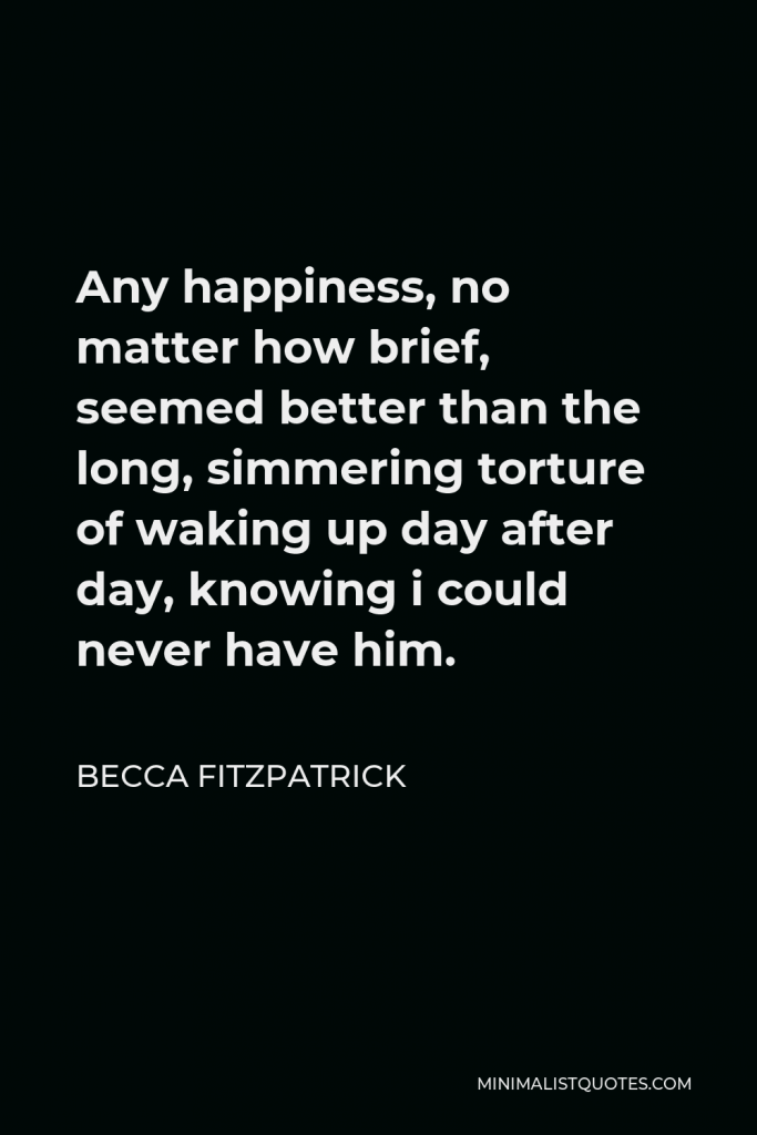 Becca Fitzpatrick Quote - Any happiness, no matter how brief, seemed better than the long, simmering torture of waking up day after day, knowing i could never have him.