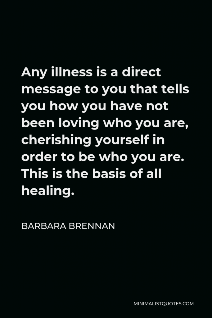 Barbara Brennan Quote - Any illness is a direct message to you that tells you how you have not been loving who you are, cherishing yourself in order to be who you are. This is the basis of all healing.