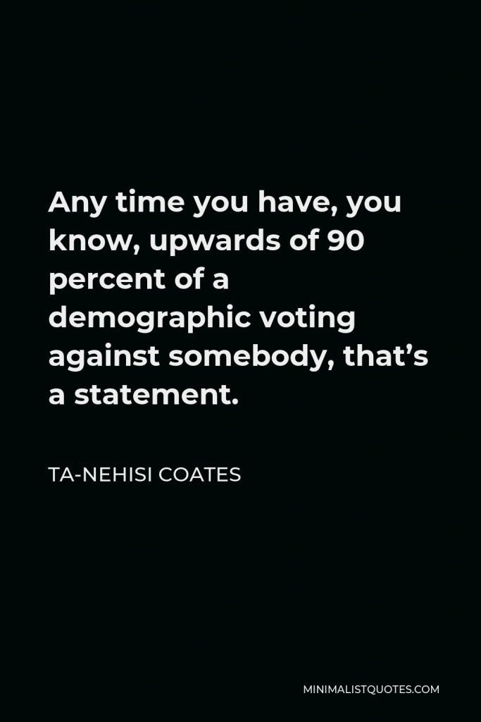 Ta-Nehisi Coates Quote - Any time you have, you know, upwards of 90 percent of a demographic voting against somebody, that’s a statement.