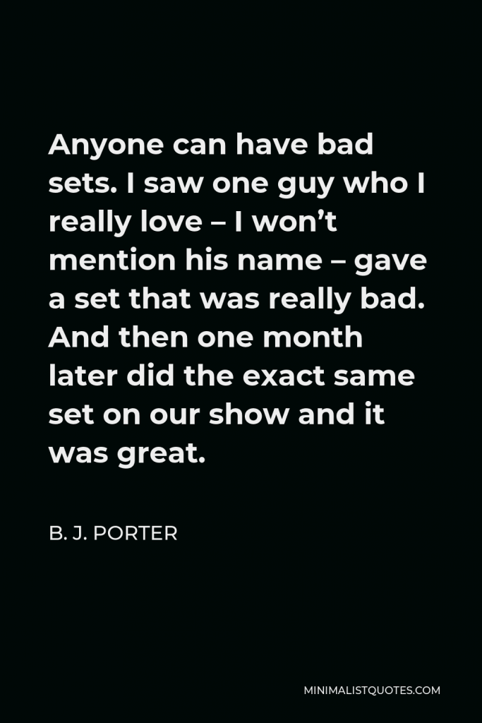 B. J. Porter Quote - Anyone can have bad sets. I saw one guy who I really love – I won’t mention his name – gave a set that was really bad. And then one month later did the exact same set on our show and it was great.