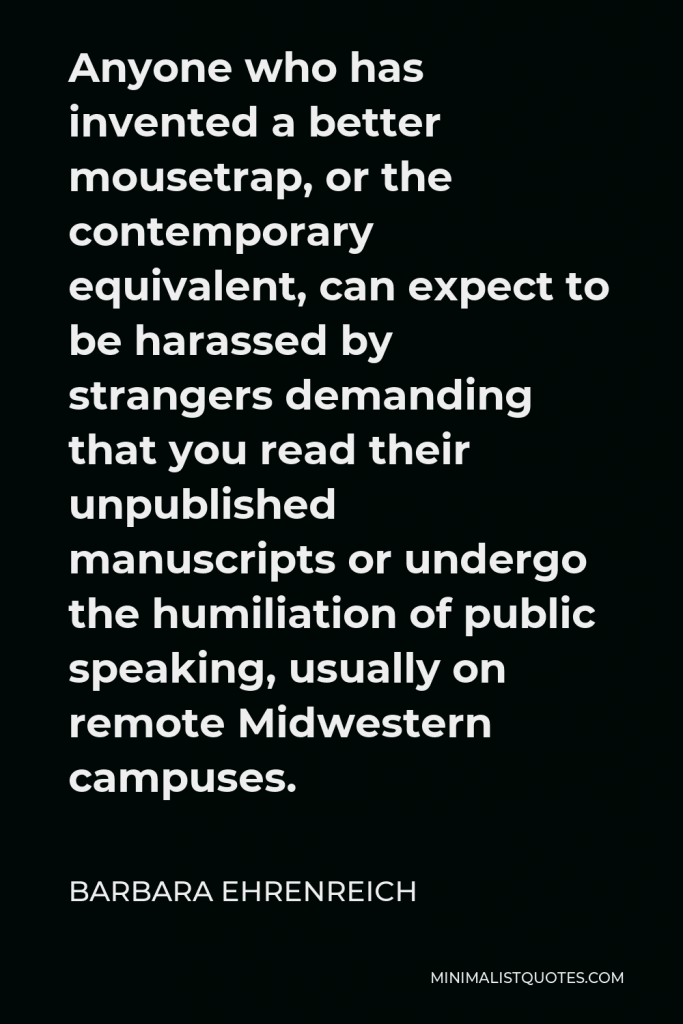 Barbara Ehrenreich Quote - Anyone who has invented a better mousetrap, or the contemporary equivalent, can expect to be harassed by strangers demanding that you read their unpublished manuscripts or undergo the humiliation of public speaking, usually on remote Midwestern campuses.