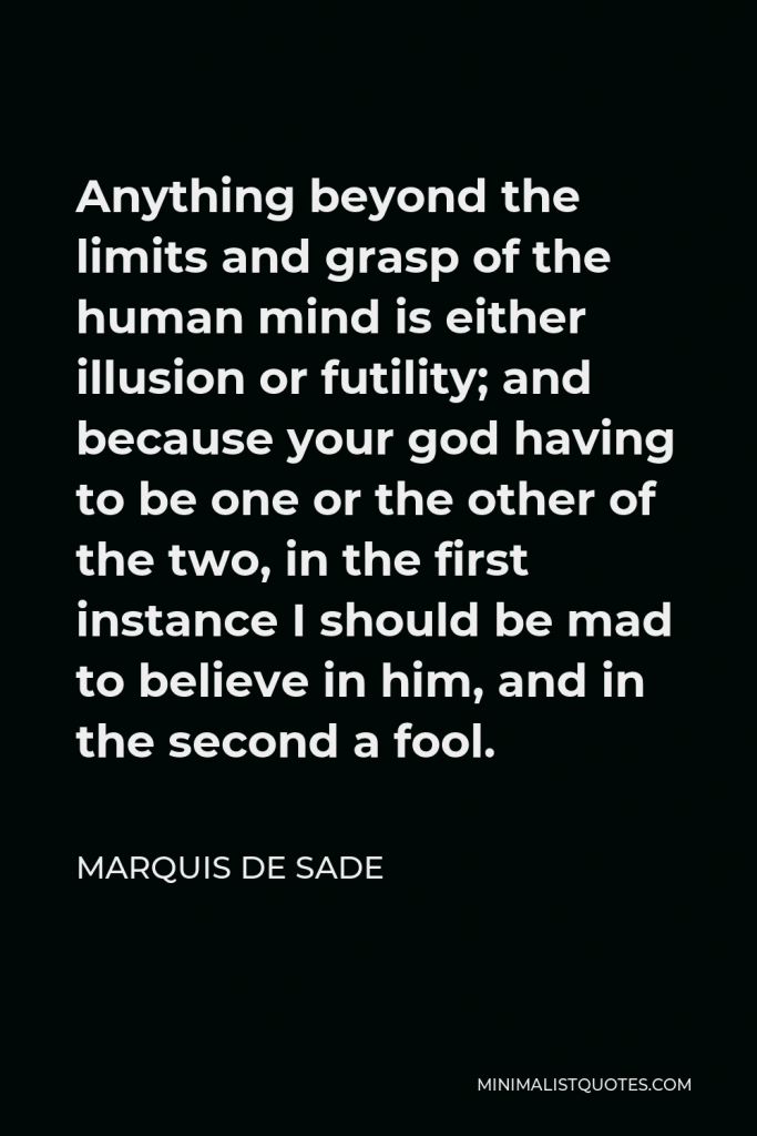 Marquis de Sade Quote - Anything beyond the limits and grasp of the human mind is either illusion or futility; and because your god having to be one or the other of the two, in the first instance I should be mad to believe in him, and in the second a fool.