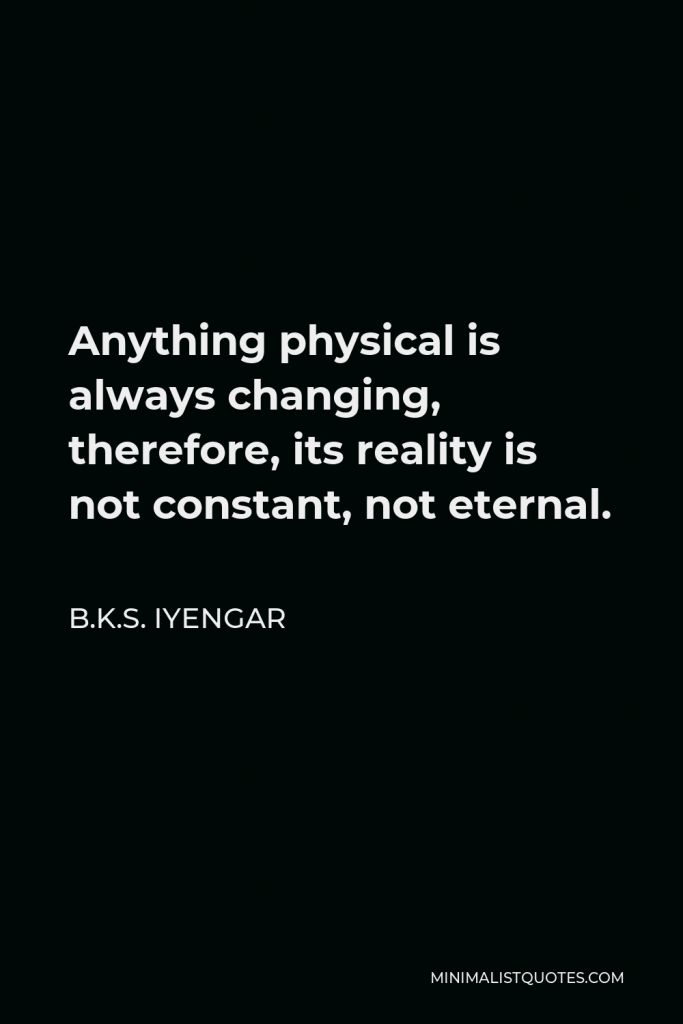 B.K.S. Iyengar Quote - Anything physical is always changing, therefore, its reality is not constant, not eternal.
