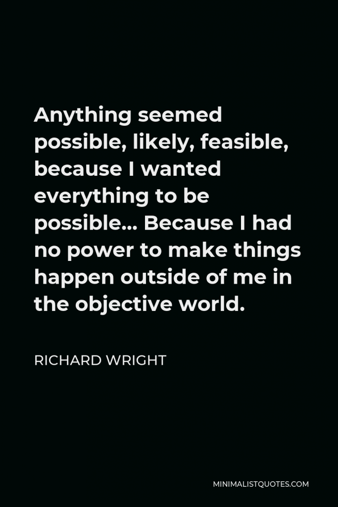 Richard Wright Quote - Anything seemed possible, likely, feasible, because I wanted everything to be possible… Because I had no power to make things happen outside of me in the objective world.