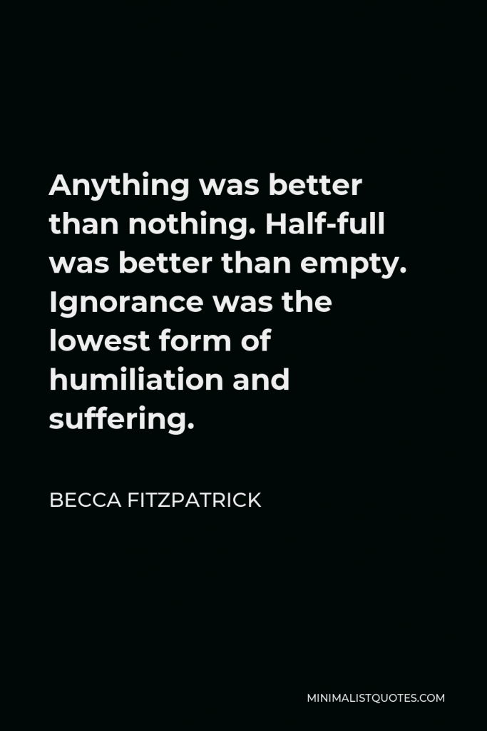 Becca Fitzpatrick Quote - Anything was better than nothing. Half-full was better than empty. Ignorance was the lowest form of humiliation and suffering.