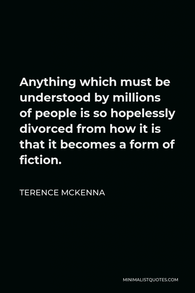 Terence McKenna Quote - Anything which must be understood by millions of people is so hopelessly divorced from how it is that it becomes a form of fiction.