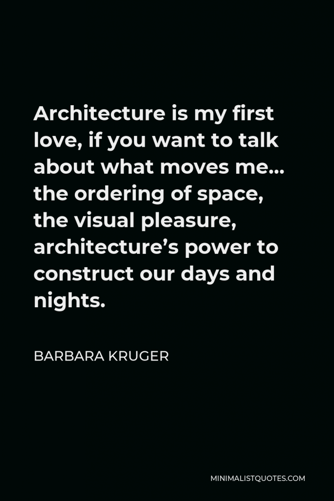 Barbara Kruger Quote - Architecture is my first love, if you want to talk about what moves me… the ordering of space, the visual pleasure, architecture’s power to construct our days and nights.