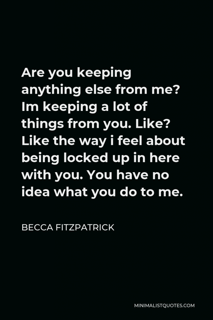 Becca Fitzpatrick Quote - Are you keeping anything else from me? Im keeping a lot of things from you. Like? Like the way i feel about being locked up in here with you. You have no idea what you do to me.