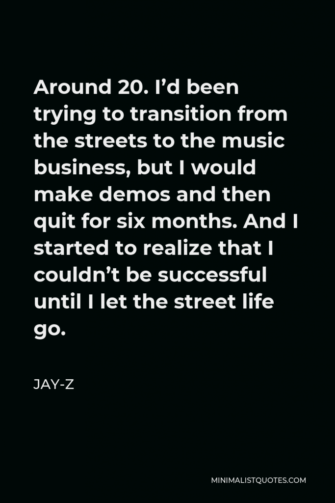 Jay-Z Quote - Around 20. I’d been trying to transition from the streets to the music business, but I would make demos and then quit for six months. And I started to realize that I couldn’t be successful until I let the street life go.
