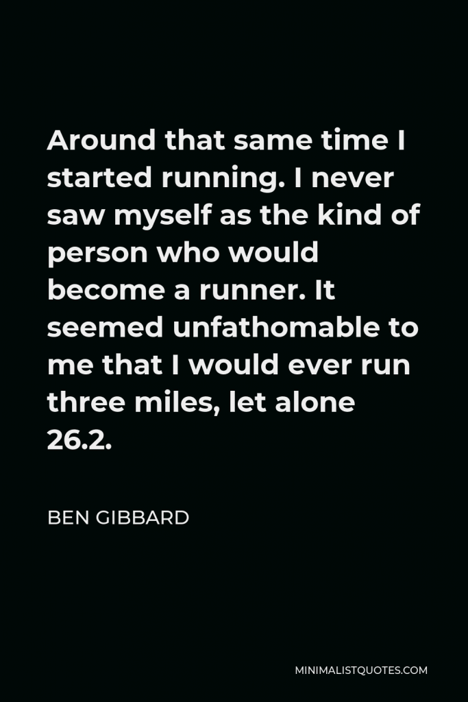 Ben Gibbard Quote - Around that same time I started running. I never saw myself as the kind of person who would become a runner. It seemed unfathomable to me that I would ever run three miles, let alone 26.2.