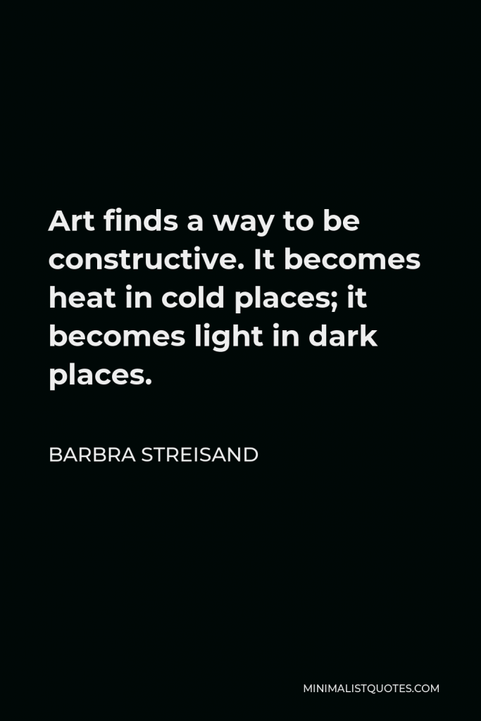 Barbra Streisand Quote - Art finds a way to be constructive. It becomes heat in cold places; it becomes light in dark places.