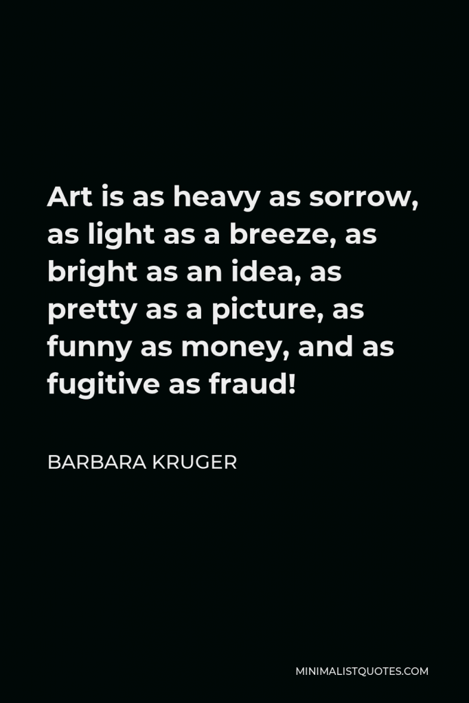 Barbara Kruger Quote - Art is as heavy as sorrow, as light as a breeze, as bright as an idea, as pretty as a picture, as funny as money, and as fugitive as fraud!