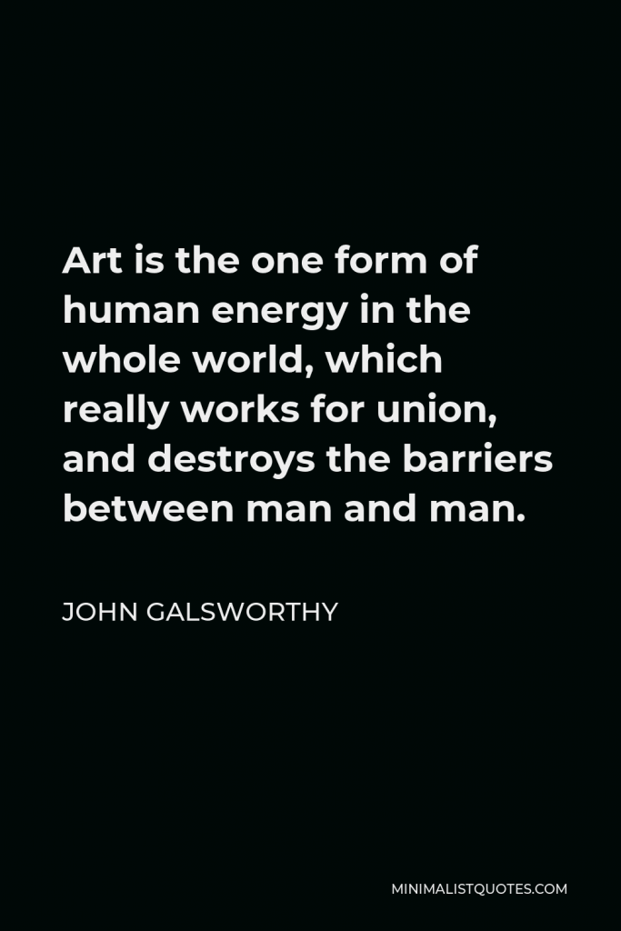 John Galsworthy Quote - Art is the one form of human energy in the whole world, which really works for union, and destroys the barriers between man and man.