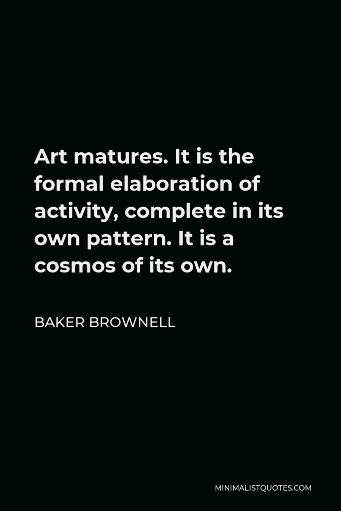 Baker Brownell Quote - Art matures. It is the formal elaboration of activity, complete in its own pattern. It is a cosmos of its own.