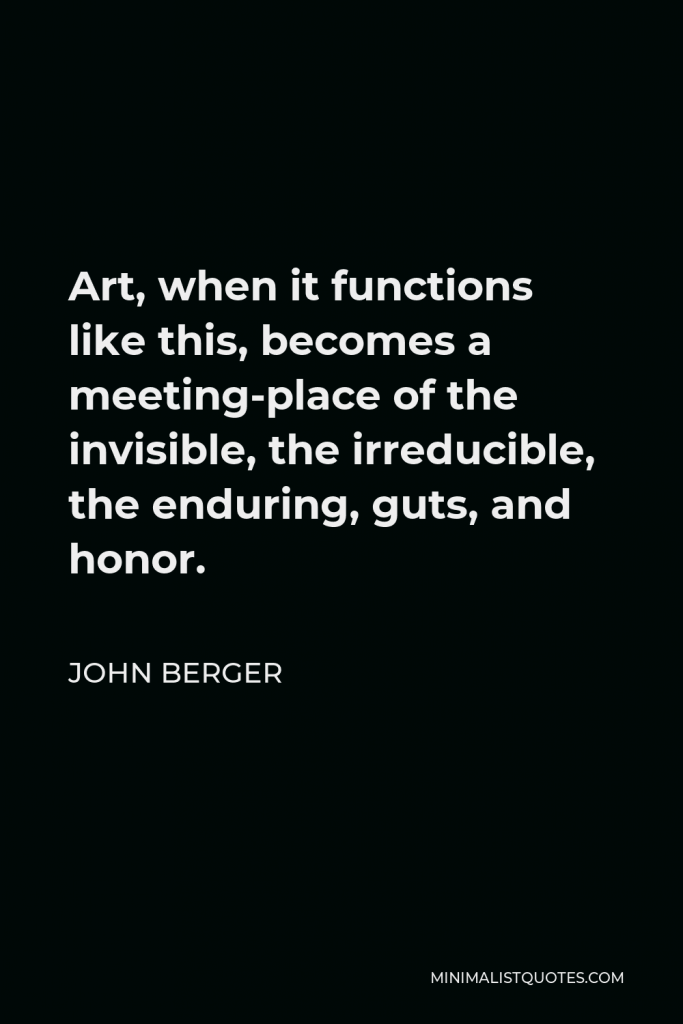 John Berger Quote - Art, when it functions like this, becomes a meeting-place of the invisible, the irreducible, the enduring, guts, and honor.