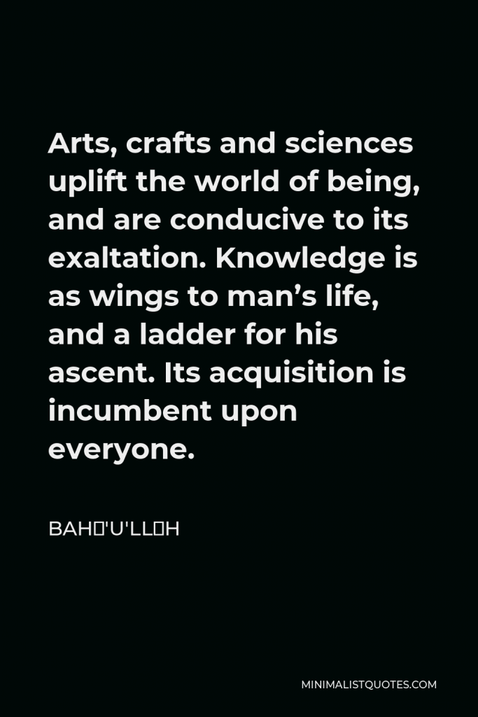 Bahá'u'lláh Quote - Arts, crafts and sciences uplift the world of being, and are conducive to its exaltation. Knowledge is as wings to man’s life, and a ladder for his ascent. Its acquisition is incumbent upon everyone.