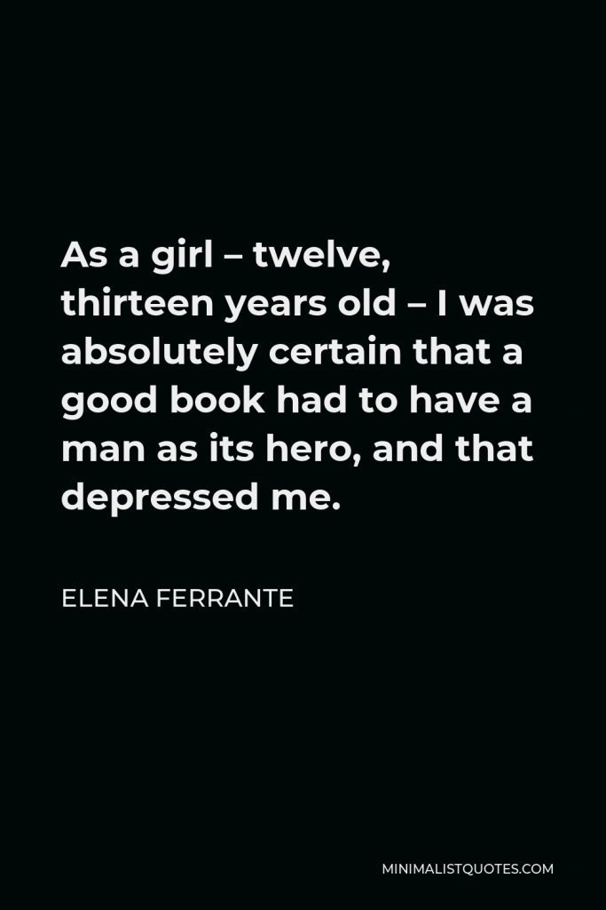 Elena Ferrante Quote - As a girl – twelve, thirteen years old – I was absolutely certain that a good book had to have a man as its hero, and that depressed me.