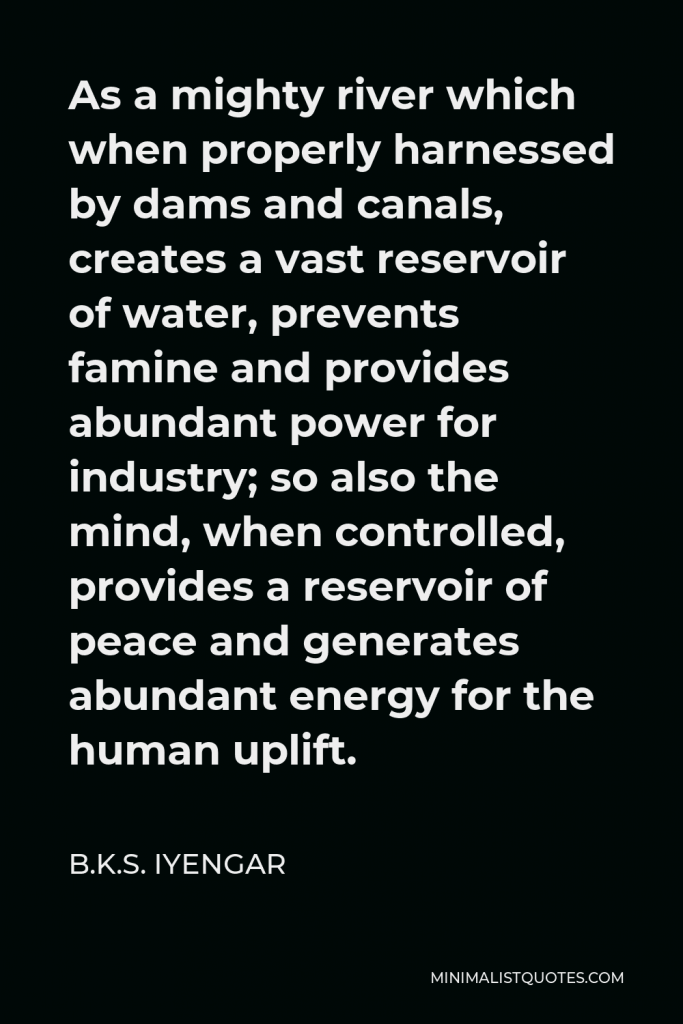 B.K.S. Iyengar Quote - As a mighty river which when properly harnessed by dams and canals, creates a vast reservoir of water, prevents famine and provides abundant power for industry; so also the mind, when controlled, provides a reservoir of peace and generates abundant energy for the human uplift.