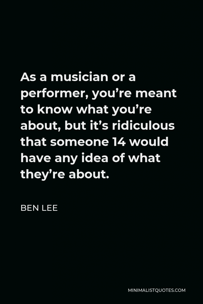 Ben Lee Quote - As a musician or a performer, you’re meant to know what you’re about, but it’s ridiculous that someone 14 would have any idea of what they’re about.