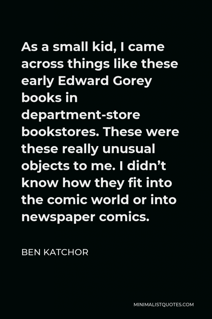 Ben Katchor Quote - As a small kid, I came across things like these early Edward Gorey books in department-store bookstores. These were these really unusual objects to me. I didn’t know how they fit into the comic world or into newspaper comics.