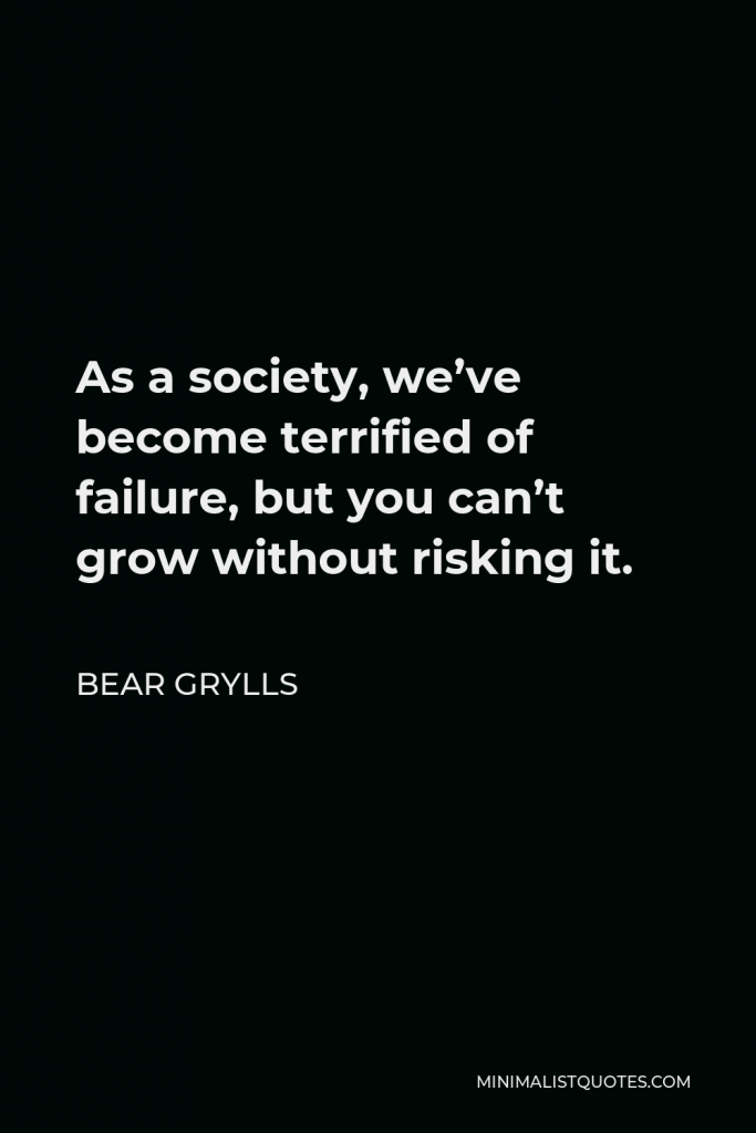 Bear Grylls Quote - As a society, we’ve become terrified of failure, but you can’t grow without risking it.