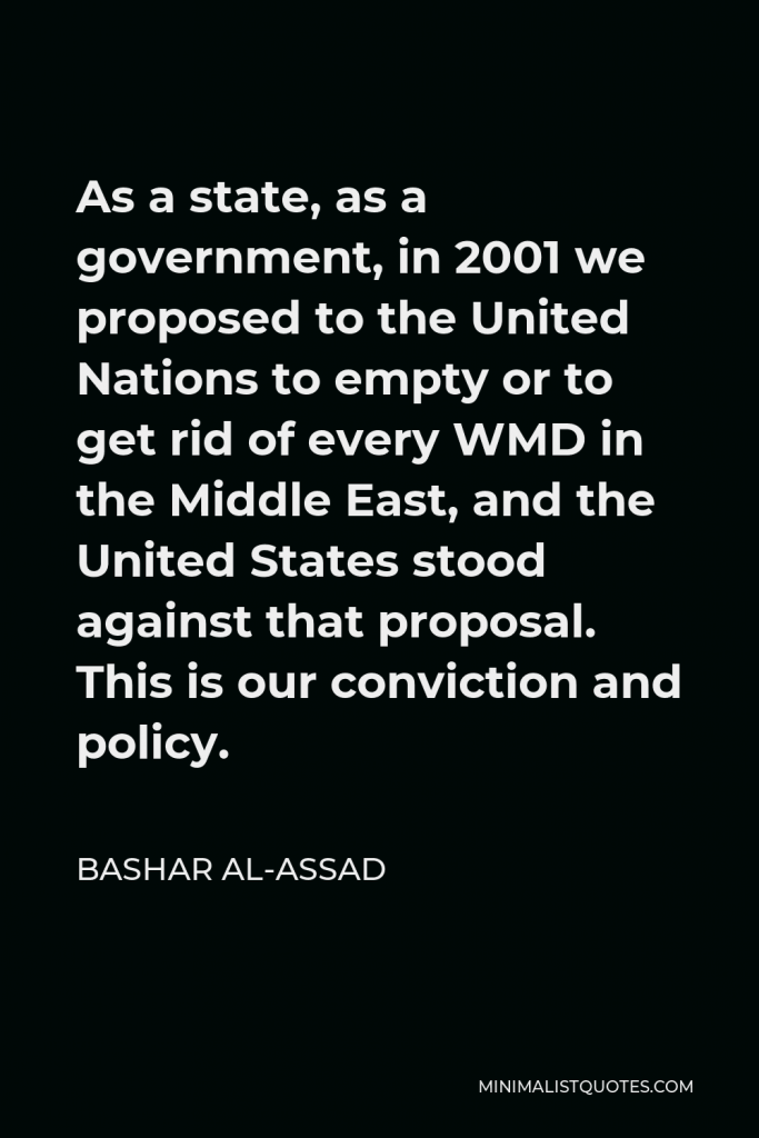 Bashar al-Assad Quote - As a state, as a government, in 2001 we proposed to the United Nations to empty or to get rid of every WMD in the Middle East, and the United States stood against that proposal. This is our conviction and policy.