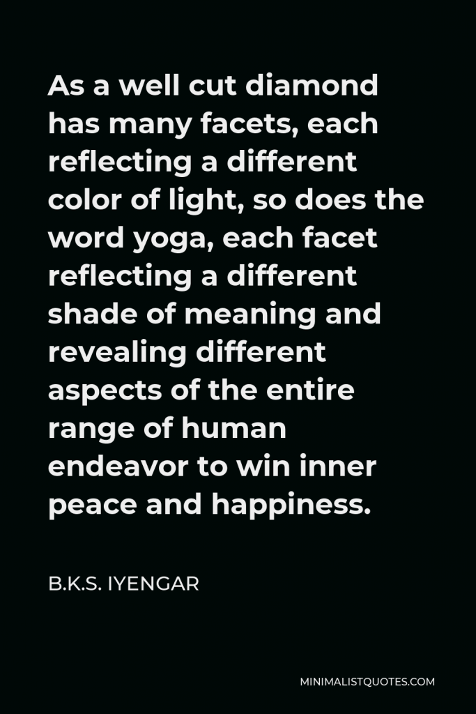 B.K.S. Iyengar Quote - As a well cut diamond has many facets, each reflecting a different color of light, so does the word yoga, each facet reflecting a different shade of meaning and revealing different aspects of the entire range of human endeavor to win inner peace and happiness.