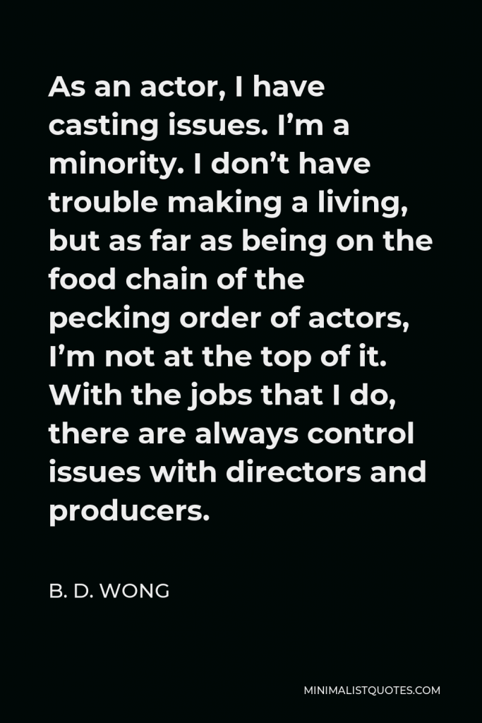 B. D. Wong Quote - As an actor, I have casting issues. I’m a minority. I don’t have trouble making a living, but as far as being on the food chain of the pecking order of actors, I’m not at the top of it. With the jobs that I do, there are always control issues with directors and producers.