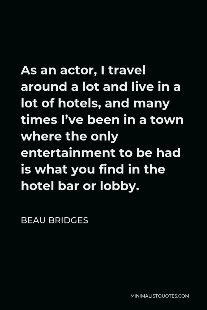 Beau Bridges Quote - As an actor, I travel around a lot and live in a lot of hotels, and many times I’ve been in a town where the only entertainment to be had is what you find in the hotel bar or lobby.