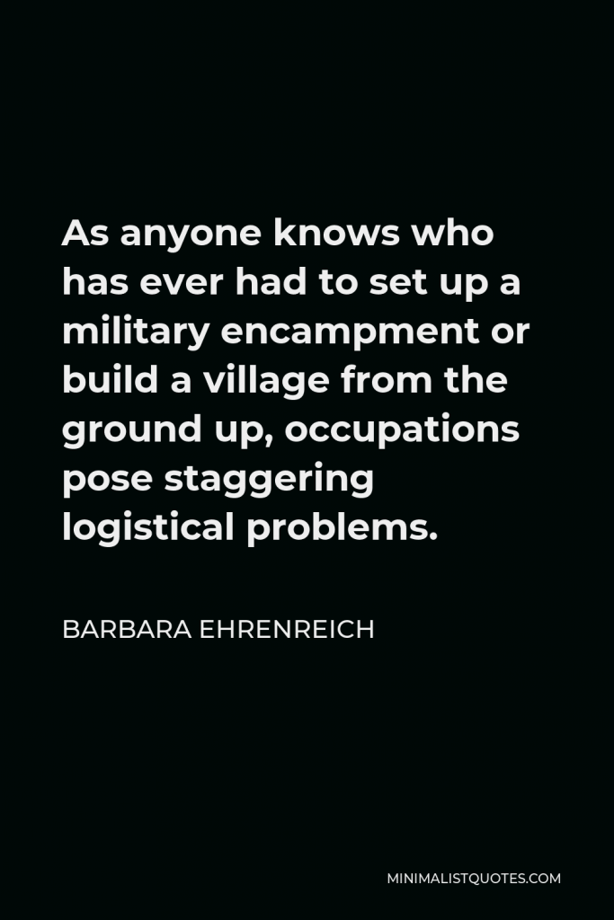 Barbara Ehrenreich Quote - As anyone knows who has ever had to set up a military encampment or build a village from the ground up, occupations pose staggering logistical problems.