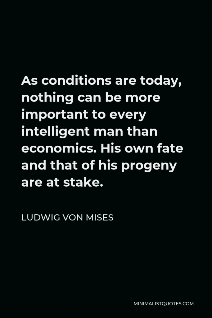 Ludwig von Mises Quote - As conditions are today, nothing can be more important to every intelligent man than economics. His own fate and that of his progeny are at stake.