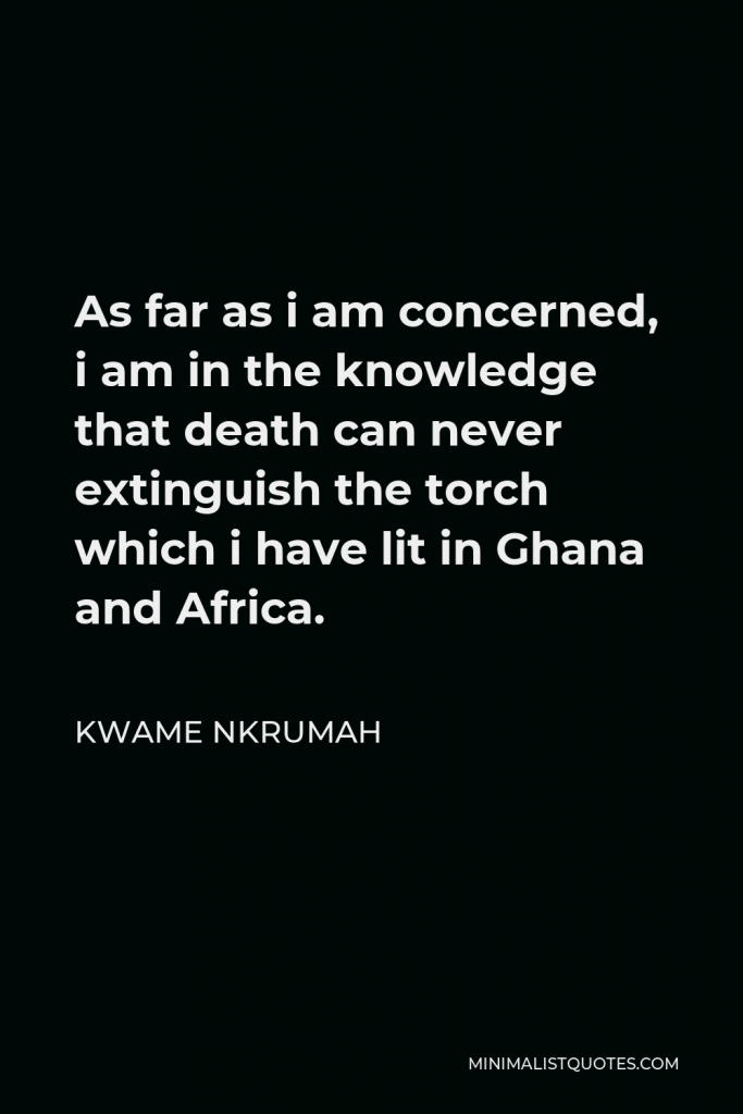 Kwame Nkrumah Quote - As far as i am concerned, i am in the knowledge that death can never extinguish the torch which i have lit in Ghana and Africa.