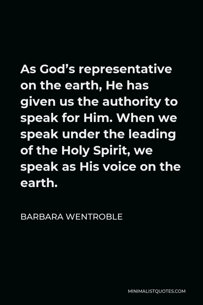 Barbara Wentroble Quote - As God’s representative on the earth, He has given us the authority to speak for Him. When we speak under the leading of the Holy Spirit, we speak as His voice on the earth.