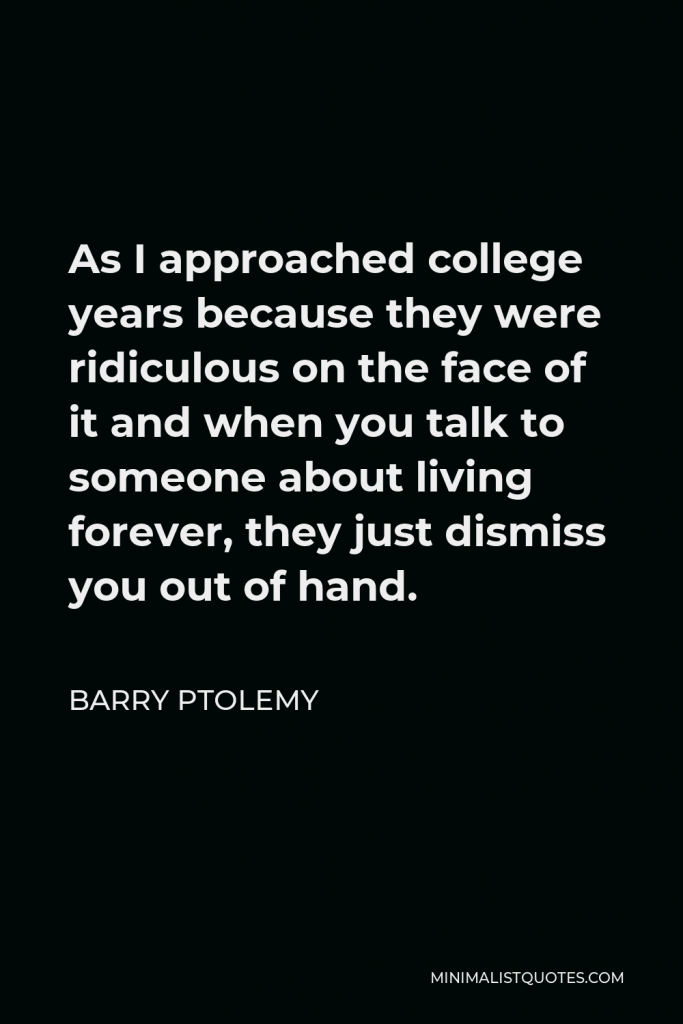 Barry Ptolemy Quote - As I approached college years because they were ridiculous on the face of it and when you talk to someone about living forever, they just dismiss you out of hand.