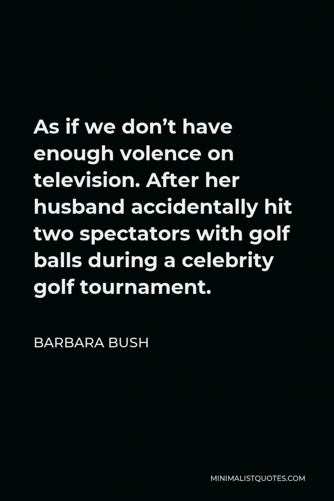 Barbara Bush Quote - As if we don’t have enough volence on television. After her husband accidentally hit two spectators with golf balls during a celebrity golf tournament.