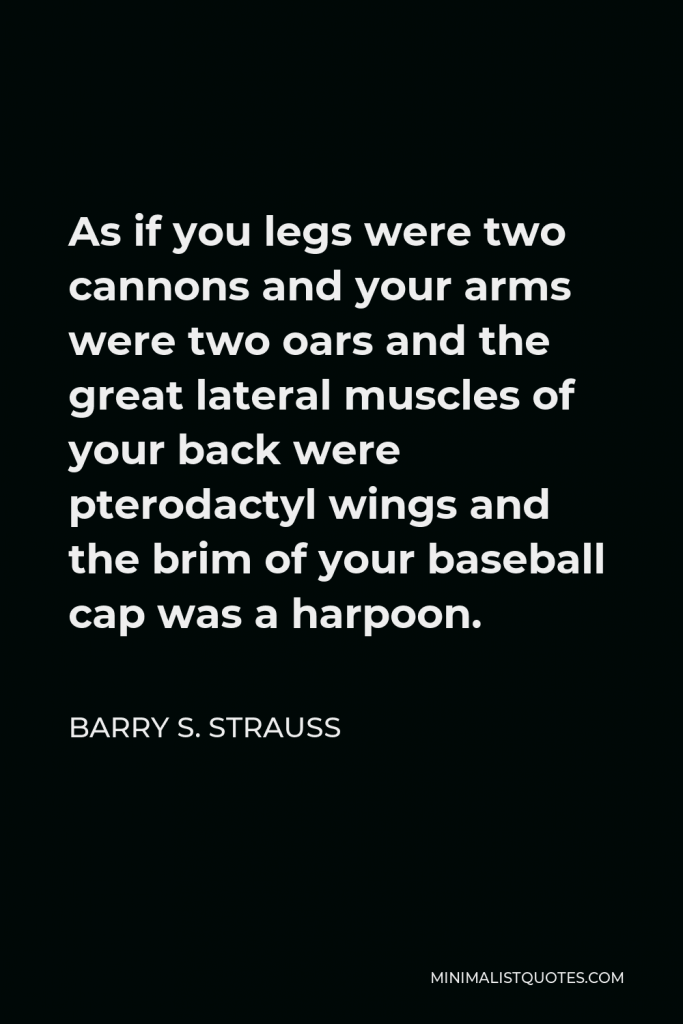 Barry S. Strauss Quote - As if you legs were two cannons and your arms were two oars and the great lateral muscles of your back were pterodactyl wings and the brim of your baseball cap was a harpoon.