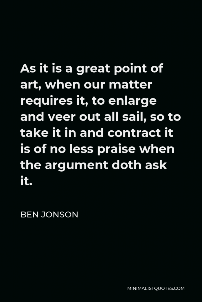Ben Jonson Quote - As it is a great point of art, when our matter requires it, to enlarge and veer out all sail, so to take it in and contract it is of no less praise when the argument doth ask it.