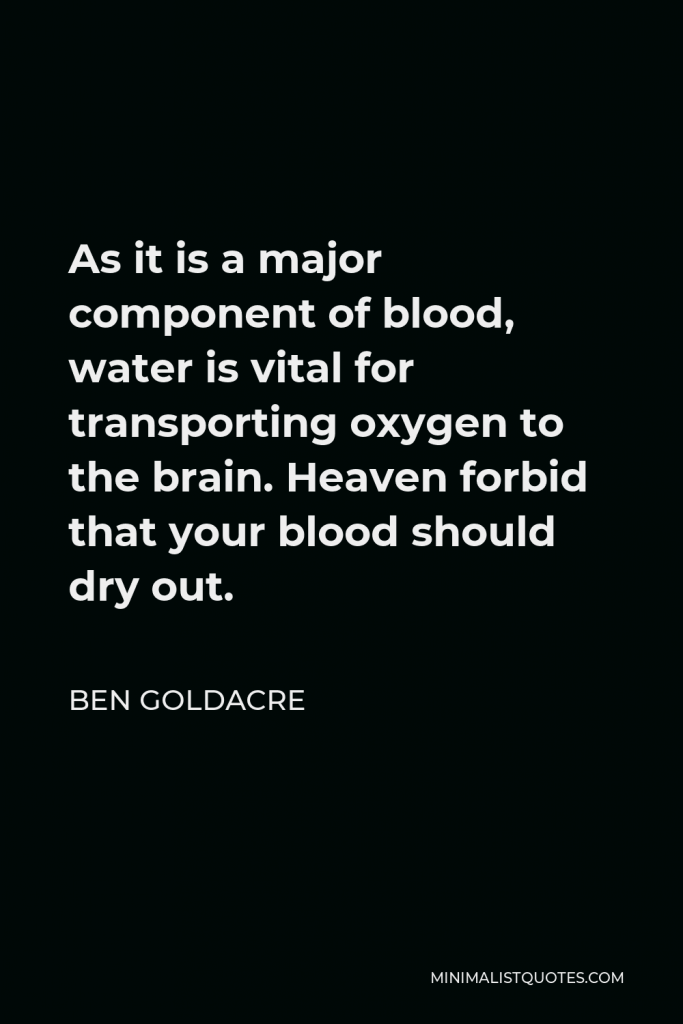 Ben Goldacre Quote - As it is a major component of blood, water is vital for transporting oxygen to the brain. Heaven forbid that your blood should dry out.