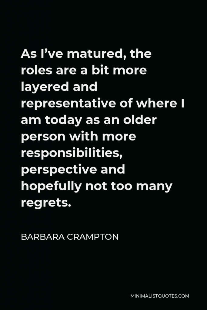 Barbara Crampton Quote - As I’ve matured, the roles are a bit more layered and representative of where I am today as an older person with more responsibilities, perspective and hopefully not too many regrets.