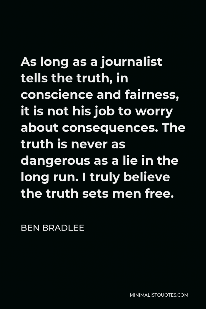 Ben Bradlee Quote - As long as a journalist tells the truth, in conscience and fairness, it is not his job to worry about consequences. The truth is never as dangerous as a lie in the long run. I truly believe the truth sets men free.