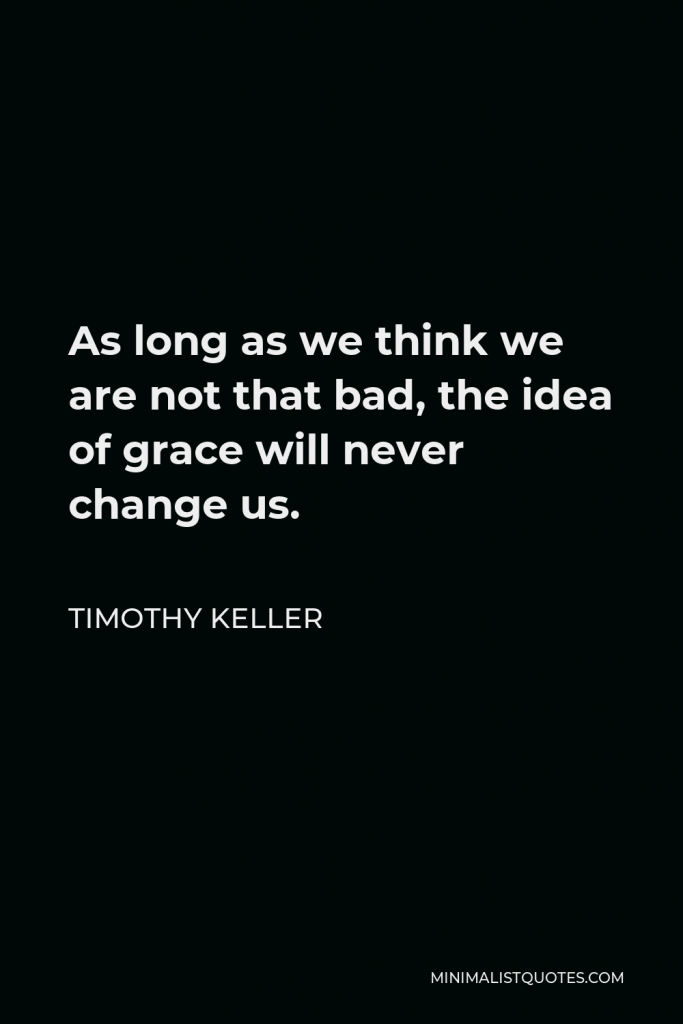 Timothy Keller Quote - As long as we think we are not that bad, the idea of grace will never change us.