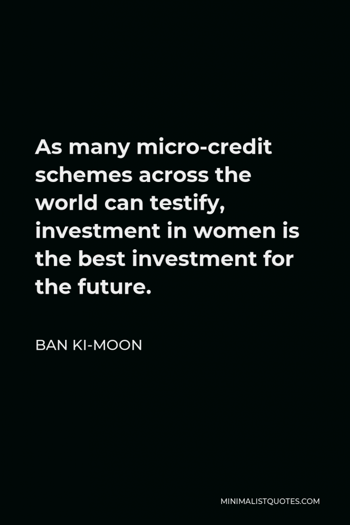 Ban Ki-moon Quote - As many micro-credit schemes across the world can testify, investment in women is the best investment for the future.
