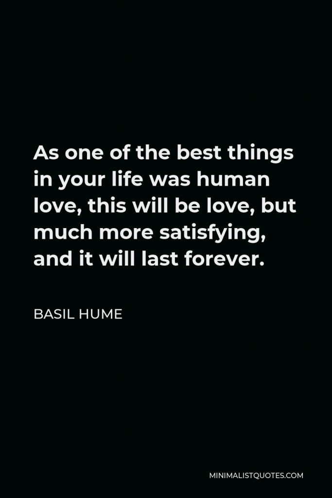Basil Hume Quote - As one of the best things in your life was human love, this will be love, but much more satisfying, and it will last forever.