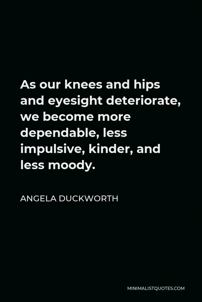 Angela Duckworth Quote - As our knees and hips and eyesight deteriorate, we become more dependable, less impulsive, kinder, and less moody.