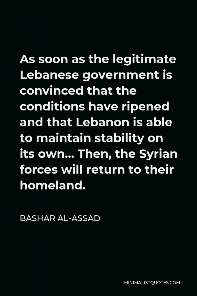 Bashar al-Assad Quote - As soon as the legitimate Lebanese government is convinced that the conditions have ripened and that Lebanon is able to maintain stability on its own… Then, the Syrian forces will return to their homeland.