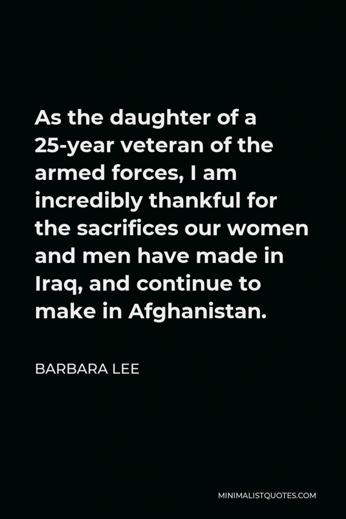 Barbara Lee Quote - As the daughter of a 25-year veteran of the armed forces, I am incredibly thankful for the sacrifices our women and men have made in Iraq, and continue to make in Afghanistan.