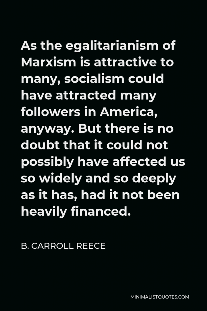 B. Carroll Reece Quote - As the egalitarianism of Marxism is attractive to many, socialism could have attracted many followers in America, anyway. But there is no doubt that it could not possibly have affected us so widely and so deeply as it has, had it not been heavily financed.