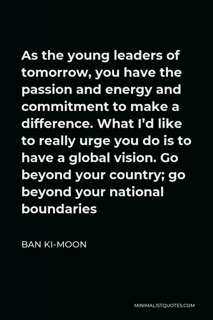 Ban Ki-moon Quote - As the young leaders of tomorrow, you have the passion and energy and commitment to make a difference. What I’d like to really urge you do is to have a global vision. Go beyond your country; go beyond your national boundaries