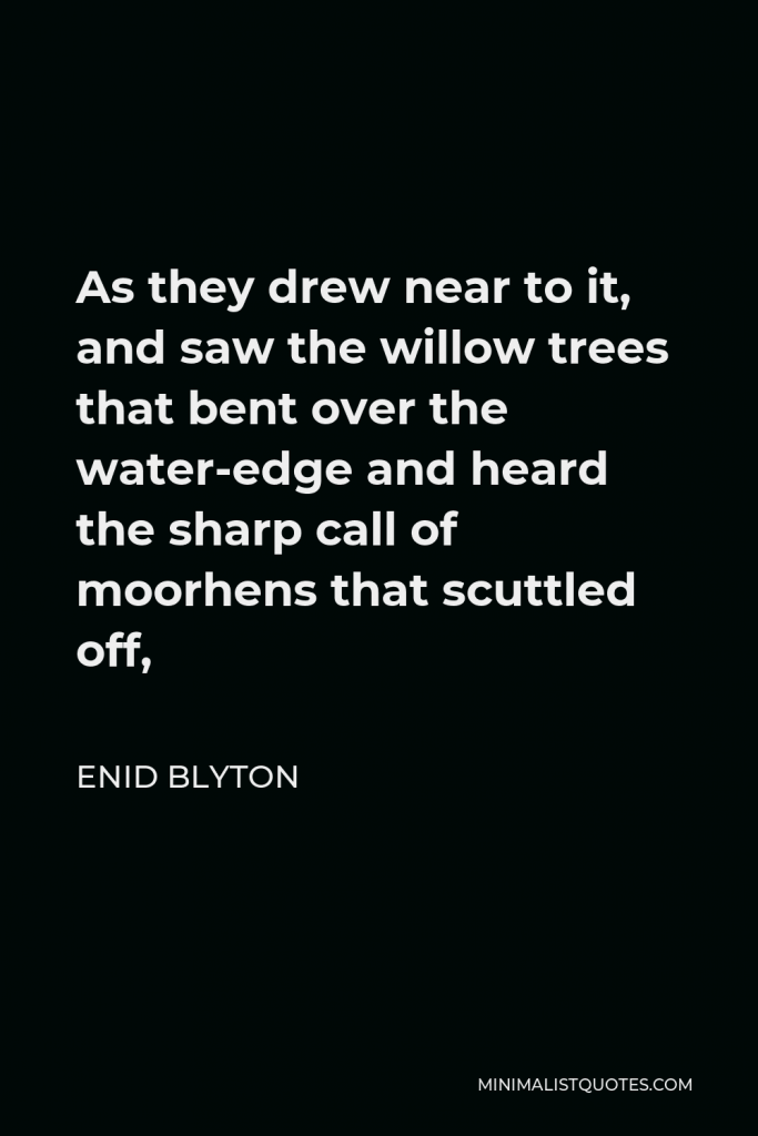 Enid Blyton Quote - As they drew near to it, and saw the willow trees that bent over the water-edge and heard the sharp call of moorhens that scuttled off,