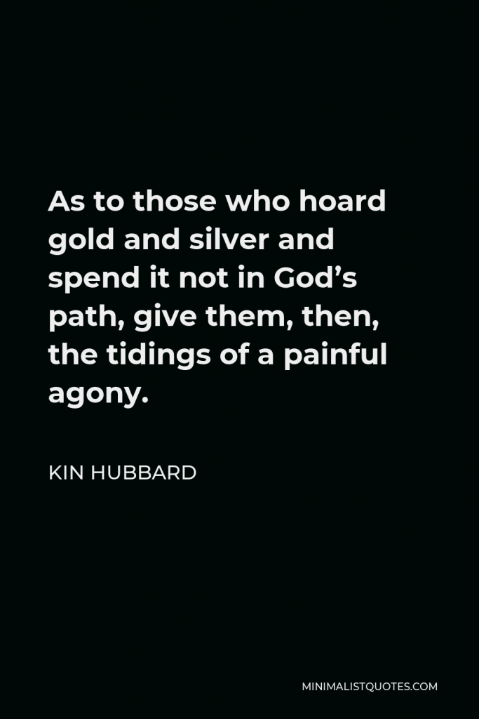 Kin Hubbard Quote - As to those who hoard gold and silver and spend it not in God’s path, give them, then, the tidings of a painful agony.